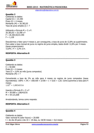 BDES 2013 - MATEMÁTICA FINANCEIRA
edgarabreu@edgarabreu.com.br
Prof. Edgar Abreu www.acasadoconcurseiro.com.br Página 93
Questão 2
Coletando os dados:
Capital (C) = 23.390
Prazo (t) = 4 meses
Montante (M) = 26.383,92
Taxa de juros simples (i) = ?
Utilizando a fórmula M = C x F:
26.383,92 = 23.390 x F
F = 26.383,92/23.390
F = 1,128
Descobrimos o fator para 4 meses e, por conseguinte, a taxa de juros de 12,8% ao quadrimestre.
Para saber a taxa mensal de juros no regime de juros simples, basta dividir 12,8% por 4 meses
(taxas proporcionais):
12,8% / 4 = 3,2% a.m.
RESPOSTA: Alternativa B
Questão 3
Coletando os dados:
C = 50.000
Prato (t) = 4 meses
Taxa (i) = 2,0% ao mês (juros compostos)
Montante (M) = ?
Convertendo a taxa de 2% ao mês para 4 meses no regime de juros compostos (taxas
equivalentes): 100% + 2% = 100/100 + 2/100 = 1 + 0,02 = 1,02. Como queremos a taxa para 4
meses:
Usando a fórmula M = C x F
M = 50.000 x 1,08243216
M = 54.121,608
Arredondando, temos como resposta:
RESPOSTA: Alternativa C
Questão 4
Coletando os dados:
Valor nominal N (valor futuro) = 20.000
t = do dia 28 para o dia 10 = 18 dias, ou 18/30 meses = 0,6 meses
 