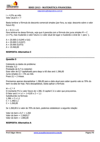 BDES 2013 - MATEMÁTICA FINANCEIRA
edgarabreu@edgarabreu.com.br
Prof. Edgar Abreu www.acasadoconcurseiro.com.br Página 94
i = 4,5% ao mês
Valor atual A = ?
Basta lembrar a fórmula do desconto comercial simples (por fora, ou seja: desconto sobre o valor
futuro N):
A = N (1-i x t)
Para lembrar-se dessa fórmula, veja que é parecida com a fórmula dos juros simples M = C
(1+i*t), mas mudando o valor futuro e o valor atual de lugar e mudando o sinal de + para -).
A = 20.000 (1-0,045 x 0,6)
A = 20.000 (1-0,027)
A = 20.000 (0,973)
A = 19.460,00
RESPOSTA: Alternativa C
Questão 5
Coletando os dados do problema:
Entrada: 0,3
Prestação de 0,7 (o restante)
Esse valor de 0,7 capitalizado para daqui a 60 dias será 1.386,00
Juros simples (i) = 5% ao mês
Prazo (t) = 2 meses
Precisamos apenas descapitalizar 1.386,00 para a data atual para saber quanto vale os 70% do
bem na data de hoje. Para descapitalizar, basta aplicar a fórmula:
M = C * F
O montante M é o valor futuro de 1.386. O capital C é o valor que procuramos.
O fator será 1+i x t = 1+0,05 x 2 = 1,1
Substituindo na fórmula:
1.386 = C x 1,1
C = 1.386/1,1
C = 1.260,00
Se 1.260,00 é o valor de 70% do bem, podemos estabelecer a seguinte relação:
Valor do bem x 0,7 = 1.260
Valor do bem = 1.260/0,7
Valor do bem = 1.800,00
RESPOSTA: Alternativa A
 