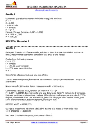 BDES 2013 - MATEMÁTICA FINANCEIRA
edgarabreu@edgarabreu.com.br
Prof. Edgar Abreu www.acasadoconcurseiro.com.br Página 95
Questão 6
O problema quer saber qual será o montante da seguinte aplicação:
M = ?
C = 2.000
i = 4% ao mês
t = 2 meses
M = C * F
Fator de 4% para 2 meses = 1,04² = 1,0816
M = 2.000 x 1,0816
M = 2.163,20
RESPOSTA: Alternativa D
Questão 7
Daria para fazer de outra forma também, calculando o rendimento e subtraindo o imposto de
renda, mas podemos fazer com o conceito de taxa bruta e taxa líquida:
Coletando os dados do problema:
C = 10.000
t = 9 meses
i = 12% ao ano / trimestral
ir = 15% sobre os rendimentos
M = ?
Convertendo a taxa nominal para uma taxa efetiva:
12% ao ano com capitalização trimestral para trimestre: 12% / 4 (4 trimestres em 1 ano) = 3%
ao trimestre
Nove meses são 3 trimestes. Assim, nosso prazo será t = 3 trimestres.
Combinando a taxa ao prazo, teremos um fator de F = (1+i)³
F = 1,03³ = 1,092727. Isso representa uma taxa de juros de 9,2727% no final dos 3 trimestres.
Mas note que temos um imposto de renda de 15% sobre os rendimentos, ou seja: dos 9,2727%
de juros, o investidor ficará com apenas 85%, pois 15% são pagos como imposto. Assim, para
saber o rendimento total, basta multiplicar 9,2727% por 85%:
0,092727 x 0,85 = 0,07881795.
Ou seja: o investimento irá render 7,881795% durante os 9 meses. O fator então será:
1+ 0, 07881795 = 1,07881795
Para saber o montante resgatado, vamos usar a fórmula:
 