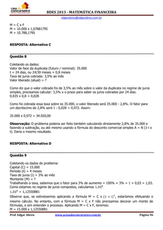 BDES 2013 - MATEMÁTICA FINANCEIRA
edgarabreu@edgarabreu.com.br
Prof. Edgar Abreu www.acasadoconcurseiro.com.br Página 96
M = C x F
M = 10.000 x 1,07881795
M = 10.788,1795
RESPOSTA: Alternativa C
Questão 8
Coletando os dados:
Valor de face da duplicata (futuro / nominal): 35.000
t = 24 dias, ou 24/30 meses = 0,8 meses
Taxa de juros cobrada: 3,5% ao mês
Valor liberado (atual) = ?
Como diz que o valor cobrado foi de 3,5% ao mês sobre o valor da duplicata no regime de juros
simples, precisamos calcular: 3,5% x o prazo para saber os juros cobrados por 24 dias.
0,035 x 0,8 = 0,028
Como foi cobrada essa taxa sobre os 35.000, o valor liberado será 35.000 - 2,8%. O fator para
um decréscimo de 2,8% será 1 - 0,028 = 0,972. Assim:
35.000 x 0,972 = 34.020,00
Observação: O problema poderia ser feito também calculando diretamente 2,8% de 35.000 e
fazendo a subtração, ou até mesmo usando a fórmula do desconto comercial simples A = N (1-i x
t). Daria o mesmo resultado.
RESPOSTA: Alternativa D
Questão 9
Coletando os dados do problema:
Capital (C) = 15.000
Período (t) = 4 meses
Taxa de juros (i) = 3% ao mês
Montante (M) = ?
Trabalhando a taxa, sabemos que o fator para 3% de aumento = 100% + 3% = 1 + 0,03 = 1,03.
Como estamos no regime de juros compostos, calculamos .
= 1,12550881
Observe que, se estivéssemos aplicando a fórmula M = C x , estaríamos efetuando o
mesmo cálculo. No entanto, com a fórmula M = C x F não precisamos decorar um monte de
fórmulas, e sim entender o processo. Aplicando M = C x F, teremos:
M = 15.000 x 1,12550881
 