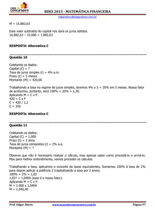 BDES 2013 - MATEMÁTICA FINANCEIRA
edgarabreu@edgarabreu.com.br
Prof. Edgar Abreu www.acasadoconcurseiro.com.br Página 97
M = 16.882,63
Esse valor subtraído do capital nos dará os juros obtidos.
16.882,63 – 15.000 = 1.882,63
RESPOSTA: Alternativa C
Questão 10
Coletando os dados:
Capital (C) = ?
Taxa de juros simples (i) = 4% a.m.
Prazo (t) = 5 meses
Montante (M) = 420,00
Trabalhando a taxa no regime de juros simples, teremos 4% x 5 = 20% em 5 meses. Nosso fator
de acréscimo, portanto, será 100% + 20% = 1,20.
Aplicando M = C x F:
420 = C x F
C = 420 / 1,2
C = 350
RESPOSTA: Alternativa C
Questão 11
Coletando os dados:
Capital (C) = 1.000
Prazo (t) = 2 anos
Taxa de juros compostos (i) = 2% a.a.
Montante (M) = ?
Observe que não é necessário realizar o cálculo, mas apenas saber como procedê-lo e armá-lo.
Mas para melhor entendimento, vamos proceder os cálculos.
Trabalhando a taxa, aplicamos o conceito de taxas equivalentes. Somamos 100% à taxa de 2%
para depois aplicar a potência 2 (capitalizando a taxa por 2 anos).
100% + 2% = 1,02
1,02² = 1,0404 (esse é o nosso fator).
Aplicando M = C x F:
M = 1.000 x 1,0404
M = 1.040,40
 