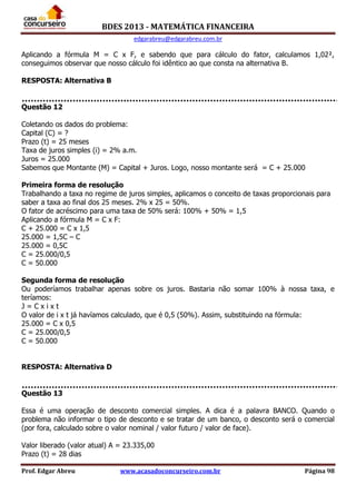 BDES 2013 - MATEMÁTICA FINANCEIRA
edgarabreu@edgarabreu.com.br
Prof. Edgar Abreu www.acasadoconcurseiro.com.br Página 98
Aplicando a fórmula M = C x F, e sabendo que para cálculo do fator, calculamos 1,02²,
conseguimos observar que nosso cálculo foi idêntico ao que consta na alternativa B.
RESPOSTA: Alternativa B
Questão 12
Coletando os dados do problema:
Capital (C) = ?
Prazo (t) = 25 meses
Taxa de juros simples (i) = 2% a.m.
Juros = 25.000
Sabemos que Montante (M) = Capital + Juros. Logo, nosso montante será = C + 25.000
Primeira forma de resolução
Trabalhando a taxa no regime de juros simples, aplicamos o conceito de taxas proporcionais para
saber a taxa ao final dos 25 meses. 2% x 25 = 50%.
O fator de acréscimo para uma taxa de 50% será: 100% + 50% = 1,5
Aplicando a fórmula M = C x F:
C + 25.000 = C x 1,5
25.000 = 1,5C – C
25.000 = 0,5C
C = 25.000/0,5
C = 50.000
Segunda forma de resolução
Ou poderíamos trabalhar apenas sobre os juros. Bastaria não somar 100% à nossa taxa, e
teríamos:
J = C x i x t
O valor de i x t já havíamos calculado, que é 0,5 (50%). Assim, substituindo na fórmula:
25.000 = C x 0,5
C = 25.000/0,5
C = 50.000
RESPOSTA: Alternativa D
Questão 13
Essa é uma operação de desconto comercial simples. A dica é a palavra BANCO. Quando o
problema não informar o tipo de desconto e se tratar de um banco, o desconto será o comercial
(por fora, calculado sobre o valor nominal / valor futuro / valor de face).
Valor liberado (valor atual) A = 23.335,00
Prazo (t) = 28 dias
 