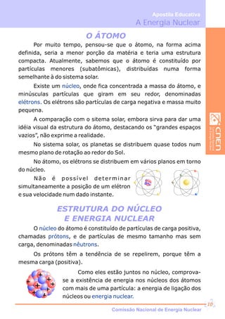 +
+
+
ESTRUTURA DO NÚCLEO
E ENERGIA NUCLEAR
O ÁTOMO
Por muito tempo, pensou-se que o átomo, na forma acima
definida, seria a menor porção da matéria e teria uma estrutura
compacta. Atualmente, sabemos que o átomo é constituído por
partículas menores (subatômicas), distribuídas numa forma
semelhante à do sistema solar.
Existe um , onde fica concentrada a massa do átomo, e
minúsculas partículas que giram em seu redor, denominadas
Os elétrons são partículas de carga negativa e massa muito
pequena.
A comparação com o sitema solar, embora sirva para dar uma
idéia visual da estrutura do átomo, destacando os “grandes espaços
vazios”, não exprime a realidade.
No sistema solar, os planetas se distribuem quase todos num
mesmo plano de rotação ao redor do Sol.
No átomo, os elétrons se distribuem em vários planos em torno
do núcleo.
núcleo
elétrons.
O do átomo é constituído de partículas de carga positiva,
chamadas , e de partículas de mesmo tamanho mas sem
carga, denominadas .
Os prótons têm a tendência de se repelirem, porque têm a
mesma carga (positiva).
núcleo
prótons
nêutrons
Como eles estão juntos no núcleo, comprova-
se a existência de energia nos núcleos dos átomos
com mais de uma partícula: a energia de ligação dos
núcleos ou energia nuclear.
Não é possível determinar
simultaneamente a posição de um elétron
e sua velocidade num dado instante.
A Energia Nuclear
Apostila Educativa
Comissão Nacional de Energia Nuclear
10
 