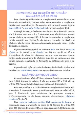 URÂNIO ENRIQUECIDO
CONTROLE DA REAÇÃO DE FISSÃO
NUCLEAR EM CADEIA
Descoberta a grande fonte de energia no núcleo dos átomos e a
forma de aproveitá-la, restava saber como controlar a reação em
cadeia, que normalmente não pararia, até consumir quase todo o
(= ), no caso o urânio-235.
Como já foi visto, a fissão de cada átomo de urânio-235 resulta
em 2 átomos menores e 2 a 3 nêutrons, que irão fissionar outros
tantos núcleos de urânio-235. A forma de controlar a reação em
cadeia consiste na eliminação do agente causador da fissão: o
nêutron. Não havendo nêutrons disponíveis, não pode haver reação
de fissão em cadeia.
Alguns elementos químicos, como o , na forma de
ou de metal, e o , em barras metálicas, têm a
propriedade de absorver nêutrons, porque seus núcleos podem
conter ainda um número de nêutrons superior ao existente em seu
estado natural, resultando na formação de isótopos de boro e de
cádmio.
A grande aplicação do controle da reação de fissão nuclear em
cadeia é nos , para geração de energia elétrica.
material físsil que sofre fissão nuclear
boro ácido
bórico cádmio
reatores nucleares
A quantidade de urânio-235 na natureza é muito pequena: para
cada 1.000 átomos de urânio, 7 são de urânio-235 e 993 são de
urânio-238 (a quantidade dos demais isótopos é desprezível).
Para ser possível a ocorrência de uma reação de fissão nuclear
em cadeia, é necessário haver quantidade suficiente de urânio-235,
que é fissionado por nêutrons de qualquer energia,
preferencialmente os de baixa energia, denominados
(“lentos”).
nêutrons
térmicos
A Energia Nuclear
Apostila Educativa
Nos ( ), é
necessário haver a proporção de cerca de 32 átomos de urânio-235
para 968 átomos de urânio-238, em cada grupo de 1.000 átomos de
reatores nucleares do tipo PWR como os de Angra
Comissão Nacional de Energia Nuclear
13
 