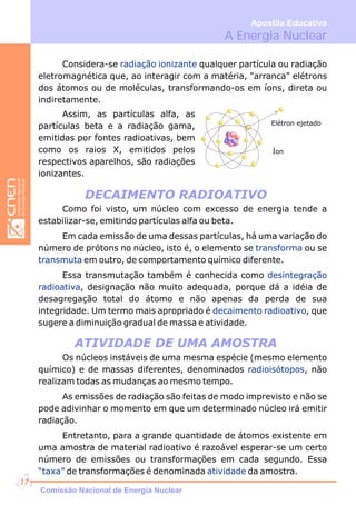 DECAIMENTO RADIOATIVO
ATIVIDADE DE UMA AMOSTRA
Considera-se qualquer partícula ou radiação
eletromagnética que, ao interagir com a matéria, "arranca" elétrons
dos átomos ou de moléculas, transformando-os em íons, direta ou
indiretamente.
radiação ionizante
Elétron ejetado
Íon
Como foi visto, um núcleo com excesso de energia tende a
estabilizar-se, emitindo partículas alfa ou beta.
Em cada emissão de uma dessas partículas, há uma variação do
número de prótons no núcleo, isto é, o elemento se ou se
em outro, de comportamento químico diferente.
Essa transmutação também é conhecida como
, designação não muito adequada, porque dá a idéia de
desagregação total do átomo e não apenas da perda de sua
integridade. Um termo mais apropriado é , que
sugere a diminuição gradual de massa e atividade.
transforma
transmuta
desintegração
radioativa
decaimento radioativo
Assim, as partículas alfa, as
partículas beta e a radiação gama,
emitidas por fontes radioativas, bem
como os raios X, emitidos pelos
respectivos aparelhos, são radiações
ionizantes.
Os núcleos instáveis de uma mesma espécie (mesmo elemento
químico) e de massas diferentes, denominados , não
realizam todas as mudanças ao mesmo tempo.
As emissões de radiação são feitas de modo imprevisto e não se
pode adivinhar o momento em que um determinado núcleo irá emitir
radiação.
Entretanto, para a grande quantidade de átomos existente em
uma amostra de material radioativo é razoável esperar-se um certo
número de emissões ou transformações em cada segundo. Essa
de transformações é denominada da amostra.
radioisótopos
“taxa” atividade
A Energia Nuclear
Apostila Educativa
Comissão Nacional de Energia Nuclear
17
 