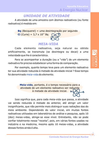 MEIA-VIDA
UNIDADE DE ATIVIDADE
A atividade de uma amostra com átomos radioativos (ou fonte
radioativa) é medida em:
Bq
Ci
(Becquerel) = uma desintegração por segundo
10
(Curie) = 3,7 x 10 Bq
Cada elemento radioativo, seja natural ou obtido
artificialmente, se transmuta (se desintegra ou decai) a uma
velocidade que lhe é característica.
Para se acompanhar a duração (ou a “vida”) de um elemento
radioativo foi preciso estabelecer uma forma de comparação.
Por exemplo, quanto tempo leva para um elemento radioativo
ter sua atividade reduzida à metade da atividade inicial ? Esse tempo
foi denominado do elemento.meia-vida
Meia-vida, portanto, é o tempo necessário para a
atividade de um elemento radioativo ser reduzida
à metade da atividade inicial.
Isso significa que, para cada meia-vida que passa, a atividade
vai sendo reduzida à metade da anterior, até atingir um valor
insignificante, que não permite mais distinguir suas radiações das do
meio ambiente. Dependendo do valor inicial, em muitas fontes
radioativas utilizadas em laboratórios de análise e pesquisa, após 10
(dez) meias-vidas, atinge-se esse nível. Entretanto, não se pode
confiar totalmente nessa “receita”, pois, em várias fontes usadas na
indústria e na medicina, mesmo após 10 meias-vidas, a atividade
dessas fontes ainda é alta.
A Energia Nuclear
Apostila Educativa
Comissão Nacional de Energia Nuclear
18
 