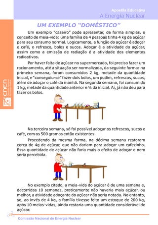 UM EXEMPLO “DOMÉSTICO”
Um exemplo “caseiro” pode apresentar, de forma simples, o
conceito de meia-vida: uma família de 4 pessoas tinha 4 kg de açúcar
para seu consumo normal. Logicamente, a função do açúcar é adoçar
o café, o refresco, bolos e sucos. Adoçar é a atividade do açúcar,
assim como a emissão de radiação é a atividade dos elementos
radioativos.
Por haver falta de açúcar no supermercado, foi preciso fazer um
racionamento, até a situação ser normalizada, da seguinte forma: na
primeira semana, foram consumidos 2 kg, metade da quantidade
inicial, e “conseguiu-se” fazer dois bolos, um pudim, refrescos, sucos,
além de adoçar o café da manhã. Na segunda semana, foi consumido
1 kg, metade da quantidade anterior e ¼ da inicial. Aí, já não deu para
fazer os bolos.
Na terceira semana, só foi possível adoçar os refrescos, sucos e
café, com os 500 gramas então existentes.
Procedendo da mesma forma, na décima semana restaram
cerca de 4g de açúcar, que não dariam para adoçar um cafezinho.
Essa quantidade de açúcar não faria mais o efeito de adoçar e nem
seria percebida.
No exemplo citado, a meia-vida do açúcar é de uma semana e,
decorridas 10 semanas, praticamente não haveria mais açúcar, ou
melhor, a atividade adoçante do açúcar não seria notada. No entanto,
se, ao invés de 4 kg, a família tivesse feito um estoque de 200 kg,
após 10 meias-vidas, ainda restaria uma quantidade considerável de
açúcar.
A Energia Nuclear
Apostila Educativa
Açúcar
ACME
1 Kg
Comissão Nacional de Energia Nuclear
19
 