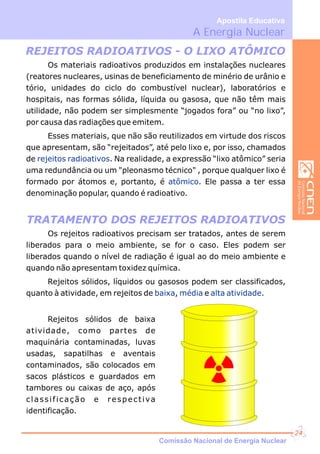 REJEITOS RADIOATIVOS - O LIXO ATÔMICO
TRATAMENTO DOS REJEITOS RADIOATIVOS
Os materiais radioativos produzidos em instalações nucleares
(reatores nucleares, usinas de beneficiamento de minério de urânio e
tório, unidades do ciclo do combustível nuclear), laboratórios e
hospitais, nas formas sólida, líquida ou gasosa, que não têm mais
utilidade, não podem ser simplesmente “jogados fora” ou “no lixo”,
por causa das radiações que emitem.
Esses materiais, que não são reutilizados em virtude dos riscos
que apresentam, são “rejeitados”, até pelo lixo e, por isso, chamados
de . Na realidade, a expressão “lixo atômico” seria
uma redundância ou um "pleonasmo técnico" , porque qualquer lixo é
formado por átomos e, portanto, é . Ele passa a ter essa
denominação popular, quando é radioativo.
rejeitos radioativos
atômico
Os rejeitos radioativos precisam ser tratados, antes de serem
liberados para o meio ambiente, se for o caso. Eles podem ser
liberados quando o nível de radiação é igual ao do meio ambiente e
quando não apresentam toxidez química.
Rejeitos sólidos, líquidos ou gasosos podem ser classificados,
quanto à atividade, em rejeitos de , e .baixa média alta atividade
Rejeitos sólidos de baixa
atividade, como partes de
maquinária contaminadas, luvas
usadas, sapatilhas e aventais
contaminados, são colocados em
sacos plásticos e guardados em
tambores ou caixas de aço, após
classificação e respectiva
identificação.
A Energia Nuclear
Apostila Educativa
Comissão Nacional de Energia Nuclear
24
 