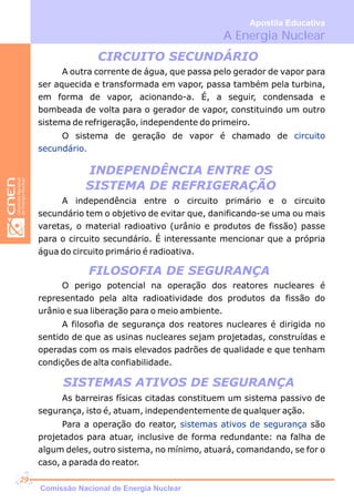 A Energia Nuclear
Apostila Educativa
CIRCUITO SECUNDÁRIO
INDEPENDÊNCIA ENTRE OS
SISTEMA DE REFRIGERAÇÃO
A outra corrente de água, que passa pelo gerador de vapor para
ser aquecida e transformada em vapor, passa também pela turbina,
em forma de vapor, acionando-a. É, a seguir, condensada e
bombeada de volta para o gerador de vapor, constituindo um outro
sistema de refrigeração, independente do primeiro.
O sistema de geração de vapor é chamado de circuito
secundário.
A independência entre o circuito primário e o circuito
secundário tem o objetivo de evitar que, danificando-se uma ou mais
varetas, o material radioativo (urânio e produtos de fissão) passe
para o circuito secundário. É interessante mencionar que a própria
água do circuito primário é radioativa.
O perigo potencial na operação dos reatores nucleares é
representado pela alta radioatividade dos produtos da fissão do
urânio e sua liberação para o meio ambiente.
A filosofia de segurança dos reatores nucleares é dirigida no
sentido de que as usinas nucleares sejam projetadas, construídas e
operadas com os mais elevados padrões de qualidade e que tenham
condições de alta confiabilidade.
FILOSOFIA DE SEGURANÇA
As barreiras físicas citadas constituem um sistema passivo de
segurança, isto é, atuam, independentemente de qualquer ação.
Para a operação do r, são
projetados para atuar, inclusive de forma redundante: na falha de
algum deles, outro sistema, no mínimo, atuará, comandando, se for o
caso, a parada do reator.
reato sistemas ativos de segurança
SISTEMAS ATIVOS DE SEGURANÇA
Comissão Nacional de Energia Nuclear
29
 