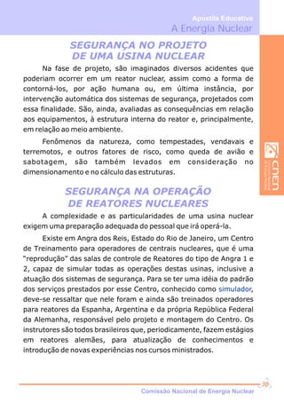 A Energia Nuclear
Apostila Educativa
SEGURANÇA NO PROJETO
DE UMA USINA NUCLEAR
SEGURANÇA NA OPERAÇÃO
DE REATORES NUCLEARES
Na fase de projeto, são imaginados diversos acidentes que
poderiam ocorrer em um reator nuclear, assim como a forma de
contorná-los, por ação humana ou, em última instância, por
intervenção automática dos sistemas de segurança, projetados com
essa finalidade. São, ainda, avaliadas as consequências em relação
aos equipamentos, à estrutura interna do reator e, principalmente,
em relação ao meio ambiente.
Fenômenos da natureza, como tempestades, vendavais e
terremotos, e outros fatores de risco, como queda de avião e
sabotagem, são também levados em consideração no
dimensionamento e no cálculo das estruturas.
A complexidade e as particularidades de uma usina nuclear
exigem uma preparação adequada do pessoal que irá operá-la.
Existe em Angra dos Reis, Estado do Rio de Janeiro, um Centro
de Treinamento para operadores de centrais nucleares, que é uma
“reprodução” das salas de controle de Reatores do tipo de Angra 1 e
2, capaz de simular todas as operações destas usinas, inclusive a
atuação dos sistemas de segurança. Para se ter uma idéia do padrão
dos serviços prestados por esse Centro, conhecido como ,
deve-se ressaltar que nele foram e ainda são treinados operadores
para reatores da Espanha, Argentina e da própria República Federal
da Alemanha, responsável pelo projeto e montagem do Centro. Os
instrutores são todos brasileiros que, periodicamente, fazem estágios
em reatores alemães, para atualização de conhecimentos e
introdução de novas experiências nos cursos ministrados.
simulador
Comissão Nacional de Energia Nuclear
30
 