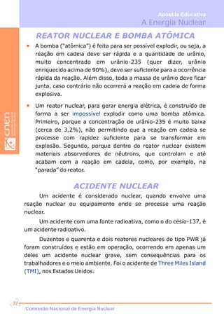 A Energia Nuclear
Apostila Educativa
REATOR NUCLEAR E BOMBA ATÔMICA
A bomba (“atômica”) é feita para ser possível explodir, ou seja, a
reação em cadeia deve ser rápida e a quantidade de urânio,
muito concentrado em urânio-235 (quer dizer, urânio
enriquecido acima de 90%), deve ser suficiente para a ocorrência
rápida da reação. Além disso, toda a massa de urânio deve ficar
junta, caso contrário não ocorrerá a reação em cadeia de forma
explosiva.
Um clear, para gerar energia elétrica, é construído de
forma a ser explodir como uma bomba atômica.
Primeiro, porque a concentração de urânio-235 é muito baixa
(cerca de 3,2%), não permitindo que a reação em cadeia se
processe com rapidez suficiente para se transformar em
explosão. Segundo, porque dentro do reator nuclear existem
materiais absorvedores de nêutrons, que controlam e até
acabam com a reação em cadeia, como, por exemplo, na
“parada” do reator.
reator nu
impossível
ACIDENTE NUCLEAR
Um acidente é considerado nuclear, quando envolve uma
reação nuclear ou equipamento onde se processe uma reação
nuclear.
Um acidente com uma fonte radioativa, como o do césio-137, é
um acidente radioativo.
Duzentos e quarenta e dois reatores nucleares do tipo PWR já
foram construídos e estão em operação, ocorrendo em apenas um
deles um acidente nuclear grave, sem consequências para os
trabalhadores e o meio ambiente. Foi o acidente de
, nos Estados Unidos.
Three Miles Island
(TMI)
Comissão Nacional de Energia Nuclear
31
 