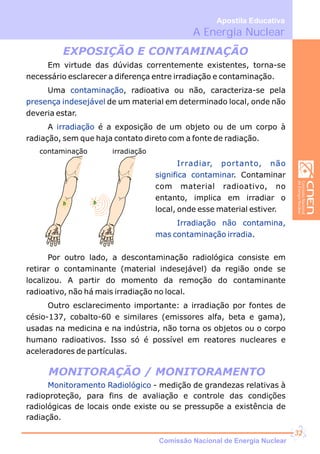 A Energia Nuclear
Apostila Educativa
EXPOSIÇÃO E CONTAMINAÇÃO
MONITORAÇÃO / MONITORAMENTO
Em virtude das dúvidas correntemente existentes, torna-se
necessário esclarecer a diferença entre irradiação e contaminação.
Uma , radioativa ou não, caracteriza-se pela
de um material em determinado local, onde não
deveria estar.
A é a exposição de um objeto ou de um corpo à
radiação, sem que haja contato direto com a fonte de radiação.
contaminação
presença indesejável
irradiação
contaminação irradiação
Irradiar, portanto, não
significa contaminar
Irradiação não contamina,
mas contaminação irradia
. Contaminar
com material radioativo, no
entanto, implica em irradiar o
local, onde esse material estiver.
.
Por outro lado, a descontaminação radiológica consiste em
retirar o contaminante (material indesejável) da região onde se
localizou. A partir do momento da remoção do contaminante
radioativo, não há mais irradiação no local.
Outro esclarecimento importante: a irradiação por fontes de
césio-137, cobalto-60 e similares (emissores alfa, beta e gama),
usadas na medicina e na indústria, não torna os objetos ou o corpo
humano radioativos. Isso só é possível em reatores nucleares e
aceleradores de partículas.
Monitoramento Radiológico - medição de grandezas relativas à
proteção, para fins de avaliação e controle das condições
radiológicas de locais onde existe ou se pressupõe a existência de
radiação.
radio
Comissão Nacional de Energia Nuclear
32
 