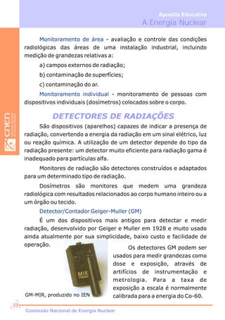 A Energia Nuclear
Apostila Educativa
DETECTORES DE RADIAÇÕES
São dispositivos (aparelhos) capazes de indicar a presença de
radiação, convertendo a energia da radiação em um sinal elétrico, luz
ou reação química. A utilização de um detector depende do tipo da
radiação presente: um detector muito eficiente para radiação gama é
inadequado para partículas alfa.
Monitores de radiação são detectores construídos e adaptados
para um determinado tipo de radiação.
Dosímetros são monitores que medem uma grandeza
radiológica com resultados relacionados ao corpo humano inteiro ou a
um órgão ou tecido.
Detector/Contador Geiger-Muller (GM)
É um dos dispositivos mais antigos para detectar e medir
radiação, desenvolvido por Geiger e Muller em 1928 e muito usado
ainda atualmente por sua simplicidade, baixo custo e facilidade de
operação.
Monitoramento de área
Monitoramento individual
- avaliação e controle das condições
radiológicas das áreas de uma instalação industrial, incluindo
medição de grandezas relativas a:
a) campos externos de radiação;
b) contaminação de superfícies;
c) contaminação do ar.
- monitoramento de pessoas com
dispositivos individuais (dosímetros) colocados sobre o corpo.
Os detectores GM podem ser
usados para medir grandezas como
dose e exposição, através de
artifícios de instrumentação e
metrologia. Para a taxa de
exposição a escala é normalmente
calibrada para a energia do Co-60.GM-MIR, produzido no IEN
Comissão Nacional de Energia Nuclear
33
 