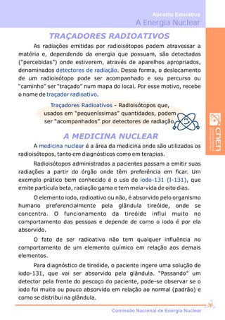 A Energia Nuclear
Apostila Educativa
As radiações emitidas por radioisótopos podem atravessar a
matéria e, dependendo da energia que possuam, são detectadas
(“percebidas”) onde estiverem, através de aparelhos apropriados,
denominados . Dessa forma, o deslocamento
de um radioisótopo pode ser acompanhado e seu percurso ou
“caminho” ser “traçado” num mapa do local. Por esse motivo, recebe
o nome de .
detectores de radiação
traçador radioativo
TRAÇADORES RADIOATIVOS
Traçadores Radioativos - Radioisótopos que,
usados em “pequeníssimas” quantidades, podem
ser “acompanhados” por detectores de radiação.
A MEDICINA NUCLEAR
A é a área da medicina onde são utilizados os
radioisótopos, tanto em diagnósticos como em terapias.
Radioisótopos administrados a pacientes passam a emitir suas
radiações a partir do órgão onde têm preferência em ficar. Um
exemplo prático bem conhecido é o uso do , que
emite partícula beta, radiação gama e tem meia-vida de oito dias.
O elemento iodo, radioativo ou não, é absorvido pelo organismo
humano preferencialmente pela glândula tireóide, onde se
concentra. O funcionamento da tireóide influi muito no
comportamento das pessoas e depende de como o iodo é por ela
absorvido.
O fato de ser radioativo não tem qualquer influência no
comportamento de um elemento químico em relação aos demais
elementos.
Para diagnóstico de tireóide, o paciente ingere uma solução de
iodo-131, que vai ser absorvido pela glândula. “Passando” um
detector pela frente do pescoço do paciente, pode-se observar se o
iodo foi muito ou pouco absorvido em relação ao normal (padrão) e
como se distribui na glândula.
medicina nuclear
iodo-131 (I-131)
Comissão Nacional de Energia Nuclear
36
 