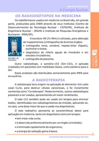 A Energia Nuclear
Apostila Educativa
Os radiofármacos usados em medicina no Brasil são, em grande
parte, produzidos pela CNEN através de seus institutos (Centro de
Desenvolvimento da Tecnologia Nuclear - CDTN/MG, Instituto de
Engenharia Nuclear - IEN/RJ e Instituto de Pesquisas Energéticas e
Nucleares - IPEN/SP).
OS RADIOISÓTOPOS NA MEDICINA
A RADIOTERAPIA
O tecnécio-99 (Tc-99m) é utilizado, para obtenção
de mapeamentos (cintilografia) de diversos órgãos:
• cintilografia renal, cerebral, hepato-biliar (fígado),
pulmonar e óssea;
• diagnóstico do infarto agudo do miocárdio e em
estudos circulatórios;
• cintilografia de placenta.
Outro radioisótopo, o samário-153 (Sm-153), é aplicado
(injetado) em pacientes com metástase óssea, como paliativo para a
dor.
Esses produtos são distribuídos semanalmente pelo IPEN para
os usuários.
A radioterapia teve origem na aplicação do elemento pelo
casal Curie, para destruir células cancerosas, e foi inicialmente
conhecida como “Curieterapia”. Posteriormente, outros radioisótopos
passaram a ser usados, apresentando um maior rendimento.
O iodo-131 também pode ser usado em terapia para eliminar
lesões, identificadas nos radiodiagnósticos da tireóide, aplicando-se,
no caso, uma dose maior do que a usada nos diagnósticos.
O iodo radioativo apresenta as características ideais para
aplicação em medicina, tanto em diagnóstico como em terapia:
• tem meia-vida curta;
• é absorvido preferencialmente por um órgão (a tireóide);
• é eliminado rapidamente do organismo;
• a energia da radiação gama é baixa.
rádio
Gerador de
Tecnécio
Comissão Nacional de Energia Nuclear
38
 