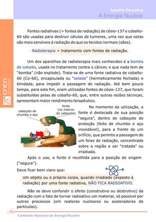 A Energia Nuclear
Apostila Educativa
Fontes radiativas (= fontes de radiação) de césio-137 e cobalto-
60 são usadas para destruir células de tumores, uma vez que estas
são mais sensíveis à radiação do que os tecidos normais (sãos).
Radioterapia = tratamento com fontes de radiação.
Um dos aparelhos de radioterapia mais conhecidos é a
, usada no tratamento contra o câncer, e que nada tem de
“bomba” (não explode). Trata-se de uma fonte radiativa de cobalto-
60 (Co-60), encapsulada ou “ ” (hermeticamente fechada) e
blindada, para impedir a passagem de radiação. Até bem pouco
tempo, para este fim, eram utilizadas fontes de césio-137, que foram
substituídas pelas de cobalto-60, que, entre outras razões técnicas,
apresentam maior rendimento terapêutico.
bomba
de cobalto
selada
cabeçote de
chumbo e aço
fonte
(no interior
do cabeçote)
No momento da utilização, a
fonte é deslocada de sua posição
“segura”, dentro do cabeçote de
proteção (feito de chumbo e aço
inoxidável), para a frente de um
orifício, que permite a passagem de
um feixe de radiação, concentrado
sobre a região a ser “tratada” ou
irradiada.
Após o uso, a fonte é recolhida para a posição de origem
(“segura”).
Deve ficar bem claro que:
Um objeto ou o próprio corpo, quando irradiado (exposto à
radiação) por uma fonte radiativa, .NÃO FICA RADIOATIVO
Não se deve confundir o efeito (construtivo ou destrutivo) da
radiação com o fato de tornar radioativo um material, só possível por
outros processos (em reatores nucleares ou aceleradores de
partículas).
Comissão Nacional de Energia Nuclear
39
 