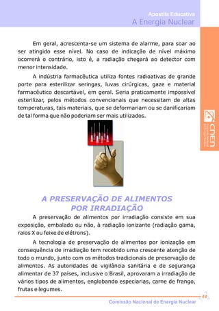 A Energia Nuclear
Apostila Educativa
A PRESERVAÇÃO DE ALIMENTOS
POR IRRADIAÇÃO
Em geral, acrescenta-se um sistema de alarme, para soar ao
ser atingido esse nível. No caso de indicação de nível máximo
ocorrerá o contrário, isto é, a radiação chegará ao detector com
menor intensidade.
A indústria farmacêutica utiliza fontes radioativas de grande
porte para esterilizar seringas, luvas cirúrgicas, gaze e material
farmacêutico descartável, em geral. Seria praticamente impossível
esterilizar, pelos métodos convencionais que necessitam de altas
temperaturas, tais materiais, que se deformariam ou se danificariam
de tal forma que não poderiam ser mais utilizados.
A preservação de alimentos por irradiação consiste em sua
exposição, embalado ou não, à radiação ionizante (radiação gama,
raios X ou feixe de elétrons).
A tecnologia de preservação de alimentos por ionização em
consequência de irradiação tem recebido uma crescente atenção de
todo o mundo, junto com os métodos tradicionais de preservação de
alimentos. As autoridades de vigilância sanitária e de segurança
alimentar de 37 países, inclusive o Brasil, aprovaram a irradiação de
vários tipos de alimentos, englobando especiarias, carne de frango,
frutas e legumes.
Comissão Nacional de Energia Nuclear
44
 