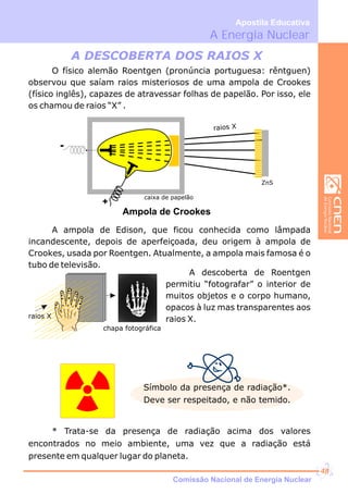 A Energia Nuclear
Apostila Educativa
Símbolo da presença de radiação*.
Deve ser respeitado, e não temido.
* Trata-se da presença de radiação acima dos valores
encontrados no meio ambiente, uma vez que a radiação está
presente em qualquer lugar do planeta.
O físico alemão Roentgen (pronúncia portuguesa: rêntguen)
observou que saíam raios misteriosos de uma ampola de Crookes
(físico inglês), capazes de atravessar folhas de papelão. Por isso, ele
os chamou de raios “X” .
A ampola de Edison, que ficou conhecida como lâmpada
incandescente, depois de aperfeiçoada, deu origem à ampola de
Crookes, usada por Roentgen. Atualmente, a ampola mais famosa é o
tubo de televisão.
A DESCOBERTA DOS RAIOS X
caixa de papelão
raios X
ZnS
+
Ampola de Crookes
COREL
CLIPART
raios X
chapa fotográfica
A descoberta de Roentgen
permitiu “fotografar” o interior de
muitos objetos e o corpo humano,
opacos à luz mas transparentes aos
raios X.
Comissão Nacional de Energia Nuclear
48
 