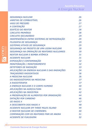 SEGURANÇA NUCLEAR 26
VARETAS DE COMBUSTÍVEL 26
VASO DE PRESSÃO 27
A CONTENÇÃO 27
EDIFÍCIO DO REATOR 28
CIRCUITO PRIMÁRIO 28
CIRCUITO SECUNDÁRIO 29
INDEPENDÊNCIA ENTRE SISTEMAS DE REFRIGERAÇÃO 29
FILOSOFIA DE SEGURANÇA 29
SISTEMAS ATIVOS DE SEGURANÇA 29
SEGURANÇA NO PROJETO DE UMA USINA NUCLEAR 30
SEGURANÇA NA OPERAÇÃO DE REATORES NUCLEARES 30
REATOR NUCLEAR E BOMBA ATÔMICA 31
ACIDENTE NUCLEAR 31
EXPOSIÇÃO E CONTAMINAÇÃO 32
MONITORAÇÃO / MONITORAMENTO 32
DETETORES DE RADIAÇÃO 33
APLICAÇÕES DA ENERGIA NUCLEAR E DAS RADIAÇÕES 34
TRAÇADORES RADIOATIVOS 36
A MEDICINA NUCLEAR 36
OS RADIOISÓTOPOS NA MEDICINA 37
A RADIOTERAPIA 37
A ENERGIA NUCLEAR E O CORPO HUMANO 40
APLICAÇÕES NA AGRICULTURA 41
APLICAÇÕES NA INDÚSTRIA 42
A PRESERVAÇÃO DE ALIMENTOS POR IRRADIAÇÃO 44
DATAÇÃO POR CARBONO 46
OS RAIOS X 47
A DESCOBERTA DOS RAIOS X 48
ACIDENTE NUCLEAR EM THREE MILES ISLAND 49
O REATOR NUCLEAR DE CHERNOBYL 50
COMPARAÇÃO COM OS REATORES PWR DE ANGRA 51
ACIDENTE DE FUKUSHIMA 52
A Energia Nuclear
Apostila Educativa
Comissão Nacional de Energia Nuclear
05
 