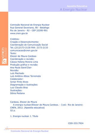 A Energia Nuclear
Apostila Educativa
Comissão Nacional de Energia Nuclear
Rua General Severiano, 90 - Botafogo
Rio de Janeiro - RJ - CEP 22290-901
www.cnen.gov.br
Créditos:
Criação e Desenvolvimento:
Coordenação de Comunicação Social
Tel.:(21)2173-2130 FAX: 2173-2133
comunicacao@cnen.gov.br
Texto:
Eliezer de Moura Cardoso
Coordenação e revisão:
Cássia Helena Pereira Lima
Produção gráfica e revisão:
Ana Paula Saint’Clair
Revisão:
Luís Machado
Luís Antônio Albiac Terremoto
Colaborador:
Ismar Pinto Alves
Diagramação e ilustrações:
Luiz Claudio Braz
Ilustrações:
Sônia Pestana
Cardoso, Eliezer de Moura
A energia nuclear/Eliezer de Moura Cardoso. - 3.ed.- Rio de Janeiro:
CNEN, 2012. (Apostila educativa)
52 p.
1. Energia nuclear. I. Título
Comissão Nacional de Energia Nuclear
53
CDD-333.7924
 