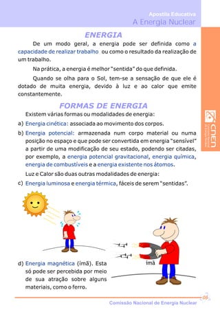 ímã
De um modo geral, a energia pode ser definida como
ou como o resultado da realização de
um trabalho.
Na prática, a energia é melhor “sentida” do que definida.
Quando se olha para o Sol, tem-se a sensação de que ele é
dotado de muita energia, devido à luz e ao calor que emite
constantemente.
a
capacidade de realizar trabalho
ENERGIA
FORMAS DE ENERGIA
Existem várias formas ou modalidades de energia:
associada ao movimento dos corpos.
armazenada num corpo material ou numa
posição no espaço e que pode ser convertida em energia “sensível”
a partir de uma modificação de seu estado, podendo ser citadas,
por exemplo, a , ,
e a .
Luz e Calor são duas outras modalidades de energia:
e , fáceis de serem “sentidas”.
Energia cinética:
Energia potencial:
energia potencial gravitacional energia química
energia de combustíveis energia existente nos átomos
Energia luminosa energia térmica
a)
b)
c)
d) Energia magnética (ímã). Esta
só pode ser percebida por meio
de sua atração sobre alguns
materiais, como o ferro.
A Energia Nuclear
Apostila Educativa
Comissão Nacional de Energia Nuclear
06
 