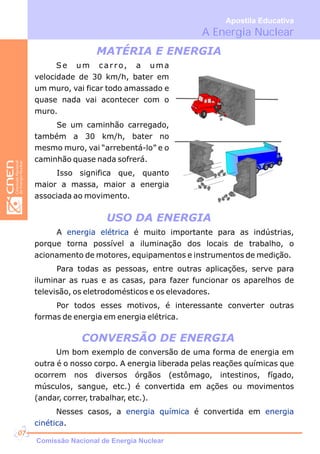 Se um carro, a uma
velocidade de 30 km/h, bater em
um muro, vai ficar todo amassado e
quase nada vai acontecer com o
muro.
Se um caminhão carregado,
também a 30 km/h, bater no
mesmo muro, vai “arrebentá-lo” e o
caminhão quase nada sofrerá.
Isso significa que, quanto
maior a massa, maior a energia
associada ao movimento.
MATÉRIA E ENERGIA
USO DA ENERGIA
CONVERSÃO DE ENERGIA
A é muito importante para as indústrias,
porque torna possível a iluminação dos locais de trabalho, o
acionamento de motores, equipamentos e instrumentos de medição.
Para todas as pessoas, entre outras aplicações, serve para
iluminar as ruas e as casas, para fazer funcionar os aparelhos de
televisão, os eletrodomésticos e os elevadores.
Por todos esses motivos, é interessante converter outras
formas de energia em energia elétrica.
energia elétrica
Um bom exemplo de conversão de uma forma de energia em
outra é o nosso corpo. A energia liberada pelas reações químicas que
ocorrem nos diversos órgãos (estômago, intestinos, fígado,
músculos, sangue, etc.) é convertida em ações ou movimentos
(andar, correr, trabalhar, etc.).
Nesses casos, a é convertida em
.
energia química energia
cinética
A Energia Nuclear
Apostila Educativa
Comissão Nacional de Energia Nuclear
07
 