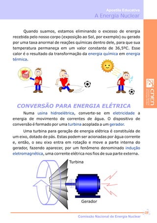 Quando suamos, estamos eliminando o excesso de energia
recebida pelo nosso corpo (exposição ao Sol, por exemplo) ou gerado
por uma taxa anormal de reações químicas dentro dele, para que sua
temperatura permaneça em um valor constante de 36,5ºC. Esse
calor é o resultado da transformação da em
.
energia química energia
térmica
COREL
CLIPART
Numa , converte-se em a
energia de movimento de correntes de água. O dispositivo de
conversão é formado por uma acoplada a um
Uma turbina para geração de energia elétrica é constituída de
um eixo, dotado de pás. Estas podem ser acionadas por água corrente
e, então, o seu eixo entra em rotação e move a parte interna do
gerador, fazendo aparecer, por um fenômeno denominado
, uma corrente elétrica nos fios de sua parte externa.
usina hidroelétrica eletricidade
turbina gerador.
indução
eletromagnética
CONVERSÃO PARA ENERGIA ELÉTRICA
Turbina
Gerador
A Energia Nuclear
Apostila Educativa
Comissão Nacional de Energia Nuclear
08
 