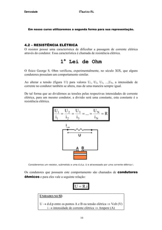 Eletricidade                                   Maurício R.L.




   Em nosso curso utilizaremos a segunda forma para sua representação.




4.2 – RESISTÊNCIA ELÉTRICA
O resistor possui uma característica de dificultar a passagem de corrente elétrica
através do condutor. Essa característica é chamada de resistência elétrica.

                               1a Lei de Ohm
O físico George S. Ohm verificou, experimentalmente, no século XIX, que alguns
condutores possuíam um comportamento similar.

Ao alterar a tensão (figura 11) para valores U1, U2, U3, ...,UN, a intensidade de
corrente no condutor também se altera, mas de uma maneira sempre igual.

De tal forma que ao dividirmos as tensões pelas respectivas intensidades de corrente
elétrica, para um mesmo condutor, a divisão será uma constante, esta constante é a
resistência elétrica.

                          U1 U 2 U 3          U
                             =    =    = ... = N = R
                          i1   i2   i3        iN




   Consideremos um resistor, submetido a uma d.d.p. U e atravessado por uma corrente elétrica i.


Os condutores que possuem este comportamento são chamados de condutores
ôhmicos e para eles vale a seguinte relação:


                                           U = R.i

               UNIDADES NO SI:

               U → d.d.p entre os pontos A e B ou tensão elétrica ⇒ Volt (V)
                   i → intensidade de corrente elétrica ⇒ Ampere (A)

                                                10
 