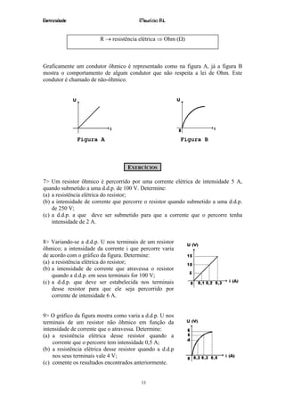 Eletricidade                             Maurício R.L.


                        R → resistência elétrica ⇒ Ohm (Ω)



Graficamente um condutor ôhmico é representado como na figura A, já a figura B
mostra o comportamento de algum condutor que não respeita a lei de Ohm. Este
condutor é chamado de não-ôhmico.




               Figura A                                    Figura B



                                    EXERCÍCIOS

7> Um resistor ôhmico é percorrido por uma corrente elétrica de intensidade 5 A,
quando submetido a uma d.d.p. de 100 V. Determine:
(a) a resistência elétrica do resistor;
(b) a intensidade de corrente que percorre o resistor quando submetido a uma d.d.p.
    de 250 V;
(c) a d.d.p. a que deve ser submetido para que a corrente que o percorre tenha
    intensidade de 2 A.


8> Variando-se a d.d.p. U nos terminais de um resistor
ôhmico; a intensidade da corrente i que percorre varia
de acordo com o gráfico da figura. Determine:
(a) a resistência elétrica do resistor;
(b) a intensidade de corrente que atravessa o resistor
    quando a d.d.p. em seus terminais for 100 V;
(c) a d.d.p. que deve ser estabelecida nos terminais
    desse resistor para que ele seja percorrido por
    corrente de intensidade 6 A.


9> O gráfico da figura mostra como varia a d.d.p. U nos
terminais de um resistor não ôhmico em função da
intensidade de corrente que o atravessa. Determine:
(a) a resistência elétrica desse resistor quando a
    corrente que o percorre tem intensidade 0,5 A;
(b) a resistência elétrica desse resistor quando a d.d.p
    nos seus terminais vale 4 V;
(c) comente os resultados encontrados anteriormente.


                                          11
 
