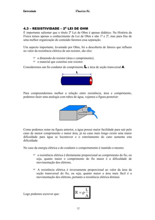 Eletricidade                                  Maurício R.L.




4.3 – RESISTIVIDADE – 2A LEI DE OHM
É importante salientar que o título 2a Lei de Ohm é apenas didático. Na História da
Física temos apenas o conhecimento da Lei de Ohm e não 1a e 2a, mas para fins de
uma melhor organização do conteúdo faremos essa separação.

Um aspecto importante, levantado por Ohm, foi a descoberta de fatores que influem
no valor da resistência elétrica de um resistor, são eles:

               a dimensão do resistor (área e comprimento);
               o material que constitui este resistor.
Consideremos um fio condutor de comprimento L e área de seção transversal A.




Para compreendermos melhor a relação entre resistência, área e comprimento,
podemos fazer uma analogia com tubos de água, vejamos a figura posterior:




Como podemos notar na figura anterior, a água possui maior facilidade para sair pelo
cano de menor comprimento e maior área, já no cano mais longo existe uma maior
dificuldade para água se locomover e o estreitamento do cano aumenta esta
dificuldade.

No caso da energia elétrica e do condutor o comportamento é mantido o mesmo:

                a resistência elétrica é diretamente proporcional ao comprimento do fio, ou
               seja, quanto maior o comprimento do fio maior é a dificuldade de
               movimentação dos elétrons.

                A resistência elétrica é inversamente proporcional ao valor da área da
               seção transversal do fio, ou seja, quanto maior a área mais fácil é a
               movimentação dos elétrons, portanto a resistência elétrica diminui.



                                                      L
Logo podemos escrever que:                   R =ρ
                                                      A

                                               12
 