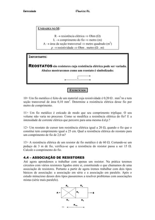 Eletricidade                              Maurício R.L.




               UNIDADES NO SI:

                          R → resistência elétrica ⇒ Ohm (Ω)
                         L → comprimento do fio ⇒ metro (m)
                  A → área da seção transversal ⇒ metro quadrado (m2)
                       ρ → resistividade ⇒ Ohm . metro (Ω . m)

    IMPORTANTE:

    REOSTATOS são resistores cuja resistência elétrica pode ser variada.
                 Abaixo mostraremos como um reostato é simbolizado:




                                     EXERCÍCIOS

10> Um fio metálico é feito de um material cuja resistividade é 0,20 Ω . mm2/m e tem
seção transversal de área 0,10 mm2. Determine a resistência elétrica desse fio por
metro de comprimento.

11> Um fio metálico é esticado de modo que seu comprimento triplique. O seu
volume não varia no processo. Como se modifica a resistência elétrica do fio? E a
intensidade de corrente elétrica que percorre para uma mesma d.d.p.?

12> Um reostato de cursor tem resistência elétrica igual a 20 Ω, quando o fio que o
constitui tem comprimento igual a 25 cm. Qual a resistência elétrica do reostato para
um comprimento de fio de 2,0 m?

13> A resistência elétrica de um resistor de fio metálico é de 60 Ω. Cortando-se um
pedaço de 3 m de fio, verifica-se que a resistência do resistor passa a ser 15 Ω.
Calcule o comprimento do fio.

4.4 – ASSOCIAÇÃO DE RESISTORES
Até agora aprendemos a trabalhar com apenas um resistor. Na prática teremos
circuitos com vários resistores ligados entre si, constituindo o que chamamos de uma
associação de resistores. Portanto a partir de agora iremos trabalhar com dois tipos
básicos de associação: a associação em série e a associação em paralelo. Após o
estudo minucioso desses dois tipos passaremos a resolver problemas com associações
mistas (série mais paralelo).




                                           13
 