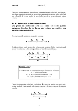 Eletricidade                                 Maurício R.L.



Estaremos preocupados em determinar o valor da chamada resistência equivalente a
uma dada associação; entende-se por resistência equivalente a uma única resistência
que submetida à mesma tensão da associação deverá ser percorrida pela mesma
corrente.


4.4.1 – ASSOCIAÇÃO DE RESISTORES EM SÉRIE
Um grupo de resistores está associado em série quando
estiverem ligados de tal forma que sejam percorridos pela
mesma corrente elétrica.


Consideremos três resistores, associados em série:




Os três resistores serão percorridos pela mesma corrente elétrica e portanto cada
resistor possuíra uma d.d.p. correspondente ao valor de sua resistência.




               NOMENCLATURA:

               i → intensidade de corrente elétrica que atravessa os resistores
                                  U → tensão elétrica total
                          R1, R2, R3 → resistência elétrica 1, 2 e 3
                            U1, U2, U3 → tensão elétrica 1, 2 e 3



Para determinarmos a resistência equivalente Req, ou seja, aquela que submetida a
mesma tensão U é atravessada pela mesma corrente i, devemos proceder da seguinte
maneira:




                                              14
 