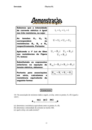 Eletricidade                              Maurício R.L.




    Sabemos que a intensidade
    de corrente elétrica é igual                          i1 = i 2 = i 3 = i
    nos três resistores, ou seja:

    As    tensões U1,   U2,    U3
    correspondem               às                     U = U1 + U 2 + U 3
    resistências R1, R2 e R3,
    respectivamente. Portanto:

    Aplicando a 1a Lei de Ohm                     U1 = R 1 .i U 2 = R 2 .i
    nas resistências da Figura                         U 3 = R 3 .i
    17, temos:

    Substituindo as expressões
    anteriores na equação de                     R eq .i = R 1 .i + R 2 .i + R 3 .i
    tensão elétrica, obtemos:

    Portanto para associações                       R eq = R 1 + R 2 + R 3
    em    série, calculamos  a
    resistência equivalente da
    seguinte forma:




                                     EXERCÍCIOS

14> Na associação de resistores dada a seguir, a d.d.p. entre os pontos A e B é igual a
120 V.



(a) determine a resistência equivalente entre os pontos A e B;
(b) determine a intensidade da corrente no trecho AB;
(c) qual a d.d.p. em cada resistor?




                                          15
 