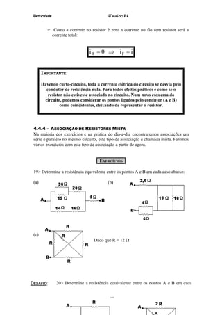 Eletricidade                                 Maurício R.L.


                 Como a corrente no resistor é zero a corrente no fio sem resistor será a
                corrente total:


                                   iR = 0 ⇒ iF = i


       IMPORTANTE:

       Havendo curto-circuito, toda a corrente elétrica do circuito se desvia pelo
         condutor de resistência nula. Para todos efeitos práticos é como se o
          resistor não estivesse associado no circuito. Num novo esquema do
        circuito, podemos considerar os pontos ligados pelo condutor (A e B)
                 como coincidentes, deixando de representar o resistor.




 4.4.4 – ASSOCIAÇÃO DE RESISTORES MISTA
 Na maioria dos exercícios e na prática do dia-a-dia encontraremos associações em
 série e paralelo no mesmo circuito, este tipo de associação é chamada mista. Faremos
 vários exercícios com este tipo de associação a partir de agora.


                                         EXERCÍCIOS

 19> Determine a resistência equivalente entre os pontos A e B em cada caso abaixo:

 (a)                                         (b)




 (c)
                                      Dado que R = 12 Ω




DESAFIO:          20> Determine a resistência equivalente entre os pontos A e B em cada


                                              19
 