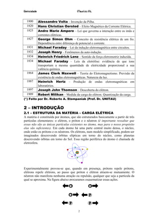 Eletricidade                             Maurício R.L.


  1800         Alessandro Volta – Invenção da Pilha.
  1820         Hans Christian Oersted – Efeito Magnético da Corrente Elétrica.
  1825         Andre Marie Ampere – Lei que governa a interação entre os imãs e
               correntes elétricas.
  1827         George Simon Ohm – Conceito de resistência elétrica de um fio.
               Dependência entre diferença de potencial e corrente.
  1831         Michael Faraday – Lei da indução eletromagnética entre circuitos.
  1832         Joseph Henry – Fenômenos da auto-indução.
  1834         Heinrich Friedrich Lenz – Sentido da força eletromotriz induzida.
  1834         Michael Faraday – Leis da eletrólise: evidência de que íons
               transportam a mesma quantidade de eletricidade proporcional a sua
               valência química.
  1864         James Clerk Maxwell – Teoria do Eletromagnetismo. Previsão da
               existência de ondas eletromagnéticas. Natureza da luz.
  1887         Heinrich Hertz – Produção de ondas eletromagnéticas em
               laboratórios.
  1897         Joseph John Thomson – Descoberta do elétron.
  1909         Robert Milikan – Medida da carga do elétron. Quantização da carga.
(*) Feito por Dr. Roberto A. Stempaniak (Prof. Dr. UNITAU)


2 – INTRODUÇÃO
2.1 – ESTRUTURA DA MATÉRIA – CARGA ELÉTRICA
A matéria é constituída por átomos, que são estruturados basicamente a partir de três
partículas elementares: o elétron, o próton e o nêutron (é importante ressaltar que
essas não são as únicas partículas existentes no átomo, mas para o nosso propósito
elas são suficientes). Em cada átomo há uma parte central muito densa, o núcleo,
onde estão os prótons e os nêutrons. Os elétrons, num modelo simplificado, podem ser
imaginados descrevendo órbitas elípticas em torno do núcleo, como planetas
descrevendo órbitas em torno do Sol. Essa região periférica do átomo é chamada de
eletrosfera.




Experimentalmente provou-se que, quando em presença, prótons repele prótons,
elétrons repele elétrons, ao passo que próton e elétron atraem-se mutuamente. O
nêutron não manifesta nenhuma atração ou repulsão, qualquer que seja a partícula da
qual se aproxima. Na figura abaixo procuramos esquematizar essas ações.




                                          2
 