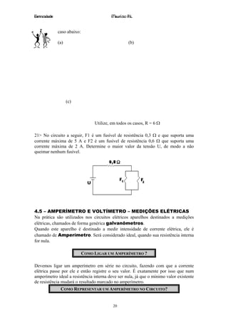 Eletricidade                                Maurício R.L.


               caso abaixo:

               (a)                                    (b)




                     (c)



                                   Utilize, em todos os casos, R = 6 Ω

21> No circuito a seguir, F1 é um fusível de resistência 0,3 Ω e que suporta uma
corrente máxima de 5 A e F2 é um fusível de resistência 0,6 Ω que suporta uma
corrente máxima de 2 A. Determine o maior valor da tensão U, de modo a não
queimar nenhum fusível.




4.5 – AMPERÍMETRO E VOLTÍMETRO – MEDIÇÕES ELÉTRICAS
Na prática são utilizados nos circuitos elétricos aparelhos destinados a medições
elétricas, chamados de forma genérica galvanômetros.
Quando este aparelho é destinado a medir intensidade de corrente elétrica, ele é
chamado de Amperímetro. Será considerado ideal, quando sua resistência interna
for nula.

                              COMO LIGAR UM AMPERÍMETRO ?

Devemos ligar um amperímetro em série no circuito, fazendo com que a corrente
elétrica passe por ele e então registre o seu valor. É exatamente por isso que num
amperímetro ideal a resistência interna deve ser nula, já que o mínimo valor existente
de resistência mudará o resultado marcado no amperímetro.
                COMO REPRESENTAR UM AMPERÍMETRO NO CIRCUITO?


                                            20
 