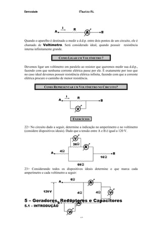 Eletricidade                              Maurício R.L.




Quando o aparelho é destinado a medir a d.d.p. entre dois pontos de um circuito, ele é
chamado de Voltímetro. Será considerado ideal, quando possuir resistência
interna infinitamente grande.

                          COMO LIGAR UM VOLTÍMETRO ?

Devemos ligar um voltímetro em paralelo ao resistor que queremos medir sua d.d.p.,
fazendo com que nenhuma corrente elétrica passe por ele. É exatamente por isso que
no caso ideal devemos possuir resistência elétrica infinita, fazendo com que a corrente
elétrica procure o caminho de menor resistência.

               COMO REPRESENTAR UM VOLTÍMETRO NO CIRCUITO?




                                     EXERCÍCIOS

22> No circuito dado a seguir, determine a indicação no amperímetro e no voltímetro
(considere dispositivos ideais). Dado que a tensão entre A e B é igual a 120 V.




23> Considerando todos os dispositivos ideais determine o que marca cada
amperímetro e cada voltímetro a seguir:




5 – Geradores, Receptores e Capacitores
5.1 – INTRODUÇÃO


                                          21
 