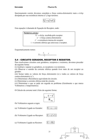 Eletricidade                                 Maurício R.L.


funcionamento correto devemos considera a força contra-eletromotriz mais a d.d.p
dissipada por sua resistência interna (r’), logo teremos:

                                      U = ε'+r'.i

Esta equação é chamada de Equação do Receptor, onde:

               NOMENCLATURA:
                           U → d.d.p. recebida pelo receptor
                             ε’ → força contra-eletromotriz
                          r’ → resistência interna do receptor
                     i → corrente elétrica que atravessa o receptor.


Esquematicamente temos:




5.4 – CIRCUITO GERADOR, RECEPTOR E RESISTOR.
Para resolvermos circuitos com geradores, receptores e resistores, devemos proceder
da seguinte forma:
(i) Analisar e separar os geradores, os receptores e os resistores.
(ii) Observar o sentido da corrente elétrica quando tiver mais de um receptor ou
gerador.
(iii) Somar todos os valores de força eletromotriz (ε) e todos os valores de força
contra-eletromotriz (ε’).
(iv) Determinar a Resistência equivalente do circuito.
(v) Determinar a corrente elétrica total do circuito.
(vi) Determinar o que se pede em seguida no problema (Geralmente o que marca
Voltímetros e Amperímetros).

O Cálculo da corrente total é feito da seguinte forma:

                                             ε − ε'
                                       i=
                                              R eq
Os Voltímetros seguem a regra:

(a) Voltímetro Ligado no Gerador:           U = ε − r.i


(b) Voltímetro Ligado no Receptor:          U = ε'+ r '.i


(c) Voltímetro Ligado no Resistor:          U = R.i


                                              23
 