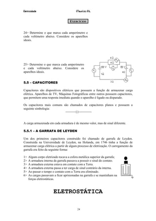 Eletricidade                             Maurício R.L.


                                    EXERCÍCIOS


24> Determine o que marca cada amperímetro e
cada voltímetro abaixo. Considere os aparelhos
ideais.




25> Determine o que marca cada amperímetro
e cada voltímetro abaixo. Considere os
aparelhos ideais.


5.5 – CAPACITORES

Capacitores são dispositivos elétricos que possuem a função de armazenar carga
elétrica. Aparelhos de TV, Máquinas Fotográficas entre outros possuem capacitores,
que permitem uma resposta imediata quando o aparelho é ligado ou disparado.

Os capacitores mais comuns são chamados de capacitores planos e possuem a
seguinte simbologia:



A carga armazenada em cada armadura é de mesmo valor, mas de sinal diferente.

5.5.1 – A GARRAFA DE LEYDEN

Um dos primeiros capacitores construído foi chamado de garrafa de Leyden.
Construída na Universidade de Leyden, na Holanda, em 1746 tinha a função de
armazenar carga elétrica a partir de algum processo de eletrização. O carregamento da
garrafa era feito da seguinte forma:

1>   Algum corpo eletrizado tocava a esfera metálica superior da garrafa;
2>   A armadura interna da garrafa passava a possuir o sinal do contato.
3>   A armadura externa estava em contato com a Terra.
4>   A armadura externa passa a ter carga de sinal contrário da interna.
5>   Ao passar o tempo o contato com a Terra era eliminado.
6>   As cargas passavam a ficar aprisionadas na garrafa e se mantinham na posição por
     forças eletrostáticas.



                        ELETROSTÁTICA

                                          24
 