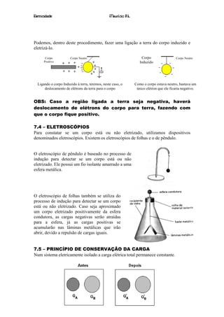 Eletricidade                                     Maurício R.L.




Podemos, dentro deste procedimento, fazer uma ligação a terra do corpo induzido e
eletrizá-lo.

       Corpo           Corpo Neutro                                  Corpo                 Corpo Neutro
      Positivo                                                      Induzido




  Ligando o corpo Induzido à terra, teremos, neste caso, o       Como o corpo estava neutro, bastava um
      deslocamento de elétrons da terra para o corpo              único elétron que ele ficaria negativo.


OBS: Caso a região ligada a terra seja negativa, haverá
deslocamento de elétrons do corpo para terra, fazendo com
que o corpo fique positivo.

7.4 – ELETROSCÓPIOS
Para constatar se um corpo está ou não eletrizado, utilizamos dispositivos
denominados eletroscópios. Existem os eletroscópios de folhas e o de pêndulo.


O eletroscópio de pêndulo é baseado no processo de
indução para detectar se um corpo está ou não
eletrizado. Ele possui um fio isolante amarrado a uma
esfera metálica.




O eletroscópio de folhas também se utiliza do
processo de indução para detectar se um corpo
está ou não eletrizado. Caso seja aproximado
um corpo eletrizado positivamente da esfera
condutora, as cargas negativas serão atraídas
para a esfera, já as cargas positivas se
acumularão nas lâminas metálicas que irão
abrir, devido a repulsão de cargas iguais.


7.5 – PRINCÍPIO DE CONSERVAÇÃO DA CARGA
Num sistema eletricamente isolado a carga elétrica total permanece constante.




                                                  26
 