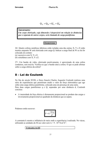 Eletricidade                             Maurício R.L.




                              Q A + Q B = Q 'A + Q 'B

    IMPORTANTE:
    Um corpo eletrizado, cuja dimensão é desprezível em relação às distâncias
    que o separam de outros corpos, será chamado de carga puntiforme.



                                    EXERCÍCIOS

26> Quatro esferas metálicas idênticas estão isoladas uma das outras; X, Y e Z estão
neutras enquanto W está eletrizada com carga Q. Indicar a carga final de W se ela for
colocada em contato:
(a) sucessivo com X, Y e Z;
(b) simultâneo com X, Y e Z.

27> Um bastão de vidro, eletrizado positivamente, é aproximado de uma esfera
condutora, sem tocá-la. Verifica-se que o bastão atrai a esfera. O que se pode afirmar
sobre a carga elétrica da esfera?



8 – Lei de Coulomb
No fim do século XVIII, o físico francês Charles Augustin Coulomb realizou uma
série de experiências que permitiram medir o valor da força eletrostática que age
sobre uma carga elétrica puntiforme, colocada uma em presença de uma outra.
Para duas cargas puntiformes q e Q, separadas por uma distância d, Coulomb
concluiu:

•   A intensidade da foça elétrica é diretamente proporcional ao produto das cargas e
    inversamente proporcional ao quadrado da distância que as separa.




Podemos então escrever:
                                            Qq
                                     F=k
                                            d2

A constante k mostra a influência do meio onde a experiência é realizada. No vácuo,
utilizando as unidades do SI seu valor será: k = 9 . 109 N.m2/C2.

               UNIDADES NO SI:


                                           27
 