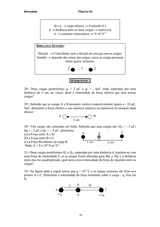 Eletricidade                              Maurício R.L.



                      Q e q → carga elétrica ⇒ Coulomb (C)
                   d → distância entre as duas cargas ⇒ metro (m)
                      k → constante eletrostática ⇒ N. m2/C2


           DIREÇÃO E SENTIDO:

            Direção → Coincidente com a direção da reta que une as cargas.
           Sentido → depende dos sinais das cargas; casos as cargas possuam
                              sinais iguais, teríamos:




                                     EXERCÍCIOS

28> Duas cargas puntiformes q1 = 2 µC e q2 = - 4µC estão separadas por uma
distância de 3 cm, no vácuo. Qual a intensidade da força elétrica que atua nessas
cargas?

29> Sabendo que as cargas A e B possuem valores respectivamente iguais a - 10 µC,
9µC, determine a força elétrica e sua natureza (atrativa ou repulsiva) na situação dada
abaixo:
                          A                            B
                                      3 cm

30> Três cargas são colocadas em linha. Sabendo que suas cargas são: QA = - 3 µC;
QB = - 2 µC e QC = + 4 µC, determine:
(a) a Força entre A e B;
(b) a Força entre B e C;
(c) a Força Resultante na carga B.
 Dado: k = 9 x 109 N.m2/C2.

31> Duas cargas puntiformes Q1 e Q2, separadas por uma distância d, repelem-se com
uma força de intensidade F; se as cargas forem alteradas para 4Q1 e 3Q2 e a distância
entre elas for quadruplicada, qual será a nova intensidade da força de repulsão entre as
cargas?

32> Na figura dada a seguir temos que q = 10-4 C e as cargas extremas são fixas nos
pontos A e C. Determine a intensidade da força resultante sobre a carga – q, fixa em
B.




                                           28
 