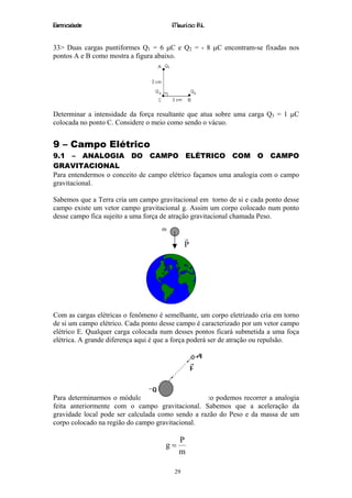 Eletricidade                            Maurício R.L.


33> Duas cargas puntiformes Q1 = 6 µC e Q2 = - 8 µC encontram-se fixadas nos
pontos A e B como mostra a figura abaixo.




Determinar a intensidade da força resultante que atua sobre uma carga Q3 = 1 µC
colocada no ponto C. Considere o meio como sendo o vácuo.


9 – Campo Elétrico
9.1 – ANALOGIA DO CAMPO ELÉTRICO COM O CAMPO
GRAVITACIONAL
Para entendermos o conceito de campo elétrico façamos uma analogia com o campo
gravitacional.

Sabemos que a Terra cria um campo gravitacional em torno de si e cada ponto desse
campo existe um vetor campo gravitacional g. Assim um corpo colocado num ponto
desse campo fica sujeito a uma força de atração gravitacional chamada Peso.
                                    m
                                             r
                                             P




Com as cargas elétricas o fenômeno é semelhante, um corpo eletrizado cria em torno
de si um campo elétrico. Cada ponto desse campo é caracterizado por um vetor campo
elétrico E. Qualquer carga colocada num desses pontos ficará submetida a uma foça
elétrica. A grande diferença aqui é que a força poderá ser de atração ou repulsão.




Para determinarmos o módulo do vetor campo elétrico podemos recorrer a analogia
feita anteriormente com o campo gravitacional. Sabemos que a aceleração da
gravidade local pode ser calculada como sendo a razão do Peso e da massa de um
corpo colocado na região do campo gravitacional.

                                          P
                                     g=
                                          m

                                        29
 