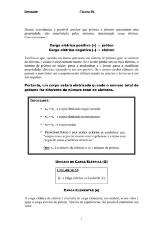 Eletricidade                               Maurício R.L.




Dessas experiências é possível concluir que prótons e elétrons apresentam uma
propriedade, não manifestada pelos nêutrons, denominada carga elétrica.
Convenciona-se:

                  Carga elétrica positiva (+) ⇒ próton
                  Carga elétrica negativa (–) ⇒ elétron

Verifica-se que, quando um átomo apresenta um número de prótons igual ao número
de elétrons, o átomo é eletricamente neutro. Se o átomo perder um ou mais elétrons, o
número de prótons no núcleo passa a predominar e o átomo passa a manifestar
propriedades elétricas, tornando-se um íon positivo. Se o átomo receber elétrons, ele
passará a manifestar um comportamento elétrico oposto ao anterior e tornar-se-á um
íon negativo.

Portanto, um corpo estará eletrizado quando o número total de
prótons for diferente do número total de elétrons.


    IMPORTANTE:

               NP < NE   → corpo eletrizado negativamente

               NP > NE   → corpo eletrizado positivamente

               NP = NE   → corpo neutro

                PRINCÍPIO BÁSICO DAS AÇÕES ELÉTRICAS estabelece que:
               “corpos com cargas de mesmo sinal repelem-se e corpos com
               cargas de sinais contrários atraem-se”.

               OBS: Ne é o número de elétrons e NP o número de prótons.



                         UNIDADE DE CARGA ELÉTRICA (Q)

                          UNIDADE NO SI:

                           Q → carga elétrica ⇒ Coulomb (C)


                               CARGA ELEMENTAR (e)

A carga elétrica do elétron é chamada de carga elementar, em módulo, o seu valor é
igual a carga elétrica do próton. Através de experiências, foi possível determinar seu
valor:


                                           3
 