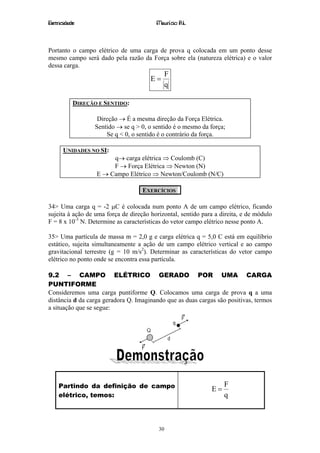 Eletricidade                             Maurício R.L.



Portanto o campo elétrico de uma carga de prova q colocada em um ponto desse
mesmo campo será dado pela razão da Força sobre ela (natureza elétrica) e o valor
dessa carga.
                                               F
                                       E=
                                               q

           DIREÇÃO E SENTIDO:

                   Direção → É a mesma direção da Força Elétrica.
                  Sentido → se q > 0, o sentido é o mesmo da força;
                      Se q < 0, o sentido é o contrário da força.

      UNIDADES NO SI:
                       q→ carga elétrica ⇒ Coulomb (C)
                       F → Força Elétrica ⇒ Newton (N)
                  E → Campo Elétrico ⇒ Newton/Coulomb (N/C)

                                    EXERCÍCIOS

34> Uma carga q = -2 µC é colocada num ponto A de um campo elétrico, ficando
sujeita à ação de uma força de direção horizontal, sentido para a direita, e de módulo
F = 8 x 10-3 N. Determine as características do vetor campo elétrico nesse ponto A.

35> Uma partícula de massa m = 2,0 g e carga elétrica q = 5,0 C está em equilíbrio
estático, sujeita simultaneamente a ação de um campo elétrico vertical e ao campo
gravitacional terrestre (g = 10 m/s2). Determinar as características do vetor campo
elétrico no ponto onde se encontra essa partícula.

9.2 – CAMPO ELÉTRICO GERADO POR UMA CARGA
PUNTIFORME
Consideremos uma carga puntiforme Q. Colocamos uma carga de prova q a uma
distância d da carga geradora Q. Imaginando que as duas cargas são positivas, termos
a situação que se segue:




    Partindo da definição de campo                                 F
                                                              E=
    elétrico, temos:                                               q



                                          30
 