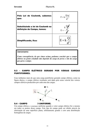 Eletricidade                            Maurício R.L.



    Pela Lei de Coulomb, sabemos                                       Q.q
                                                              F=k
    que:                                                               d2


    Substituindo a lei de Coulomb na                                   Q.q
                                                                   k
    definição de Campo, temos:
                                                              E=       d2
                                                                       q

                                                                        Q
    Simplificando, fica:                                      E=k
                                                                        d2

    IMPORTANTE:

    Como conseqüência, do que vimos acima, podemos concluir que o campo
    elétrico no ponto estudado não depende da carga de prova e sim da carga
    que gera o campo.




9.3 – CAMPO ELÉTRICO GERADO POR VÁRIAS CARGAS
PUNTIFORMES.

Caso tenhamos mais do que uma carga puntiforme gerando campo elétrico, como na
figura abaixo, o campo elétrico resultante será dado pela soma vetorial dos vetores
campos elétricos produzidos por cada uma das cargas.

                                         Q1




                             r r       r           r
                             E = E 1 + E 2 + ... + E n
                                   Q2                    Qn

9.4 – CAMPO ELÉTRICO UNIFORME.
Um campo elétrico é chamado uniforme quando o vetor campo elétrico for o mesmo
em todos os pontos desse campo. Este tipo de campo pode ser obtido através da
eletrização de uma superfície plana, infinitamente grande e com uma distribuição
homogênea de cargas.




                                         31
 