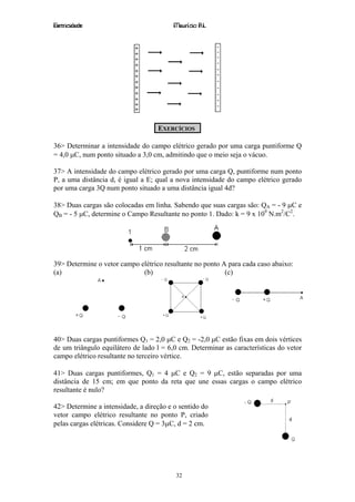 Eletricidade                             Maurício R.L.




                                   EXERCÍCIOS

36> Determinar a intensidade do campo elétrico gerado por uma carga puntiforme Q
= 4,0 µC, num ponto situado a 3,0 cm, admitindo que o meio seja o vácuo.

37> A intensidade do campo elétrico gerado por uma carga Q, puntiforme num ponto
P, a uma distância d, é igual a E; qual a nova intensidade do campo elétrico gerado
por uma carga 3Q num ponto situado a uma distância igual 4d?

38> Duas cargas são colocadas em linha. Sabendo que suas cargas são: QA = - 9 µC e
QB = - 5 µC, determine o Campo Resultante no ponto 1. Dado: k = 9 x 109 N.m2/C2.




39> Determine o vetor campo elétrico resultante no ponto A para cada caso abaixo:
(a)                          (b)                          (c)




40> Duas cargas puntiformes Q1 = 2,0 µC e Q2 = -2,0 µC estão fixas em dois vértices
de um triângulo equilátero de lado l = 6,0 cm. Determinar as características do vetor
campo elétrico resultante no terceiro vértice.

41> Duas cargas puntiformes, Q1 = 4 µC e Q2 = 9 µC, estão separadas por uma
distância de 15 cm; em que ponto da reta que une essas cargas o campo elétrico
resultante é nulo?

42> Determine a intensidade, a direção e o sentido do
vetor campo elétrico resultante no ponto P, criado
pelas cargas elétricas. Considere Q = 3µC, d = 2 cm.




                                          32
 