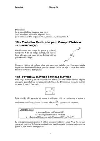 Eletricidade                              Maurício R.L.




Determinar:
(a) a intensidade da força que atua em q;
(b) o módulo da aceleração adquirida por q;
(c) a velocidade de q ao passar por B, situado a 0,2 m do ponto A.

10 – Trabalho Realizado pelo Campo Elétrico
10.1 – INTRODUÇÃO

Consideremos uma carga de prova q colocada
num ponto A de um campo elétrico; sob ação da
força elétrica, essa carga irá se deslocar até um
ponto B desse campo.


O campo elétrico irá realizar sobre esta carga um trabalho τAB. Uma propriedade
importante do campo elétrico é que ele é conservativo, ou seja, o valor do trabalho
realizado independe da trajetória.


10.2 – POTENCIAL ELÉTRICO E TENSÃO ELÉTRICA
Uma carga elétrica q, ao ser colocada num ponto A de um campo elétrico, adquire
uma certa quantidade de energia potencial elétrica EP. Definimos o potencial elétrico
do ponto A através da relação:

                                             EP
                                      VA =
                                             q

Essa relação não depende da carga q utilizada, pois se mudarmos a carga q
                                                   EP
mudaremos também o valor da EP, mas a relação         , permanecerá constante.
                                                   q

      UNIDADES NO SI:
                          q→ carga elétrica ⇒ Coulomb (C)
                         EP → Energia Potencial ⇒ Joule (J)
               V → Potencial Elétrico ⇒ Joule/Coulomb (J/C) ou Volt (V)

Se considerarmos dois pontos A e B de um campo elétrico, sendo VA e VB os seus
potenciais elétricos, definimos tensão elétrica ou diferença de potencial, ddp, entre os
pontos A e B, através da expressão:


                                           34
 