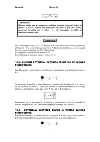 Eletricidade                             Maurício R.L.



                                 U AB = VA − VB

    IMPORTANTE:
    Observe ainda que as grandezas trabalho, energia potencial, potencial
    elétrico e tensão elétrica são grandezas escalares e por este motivo,
    deveremos trabalhar com os sinais + e – das grandezas envolvidas na
    resolução dos exercícios.


                                   EXERCÍCIOS

44> Uma carga de prova q = 2 µC adquire uma certa quantidade de energia potencial
elétrica 2 x 10-4 J ao ser colocada num ponto A de um campo elétrico; ao ser colocada
em outro ponto B, adquire 3 x 10-4 J. Determinar:
(a) os potenciais elétricos dos pontos A e B;
(b) a diferença de potencial entre os pontos A e B.


10.3 – ENERGIA POTENCIAL ELÉTRICA DE UM PAR DE CARGAS
PUNTIFORMES

Seja Q e q duas cargas elétricas puntiformes, separadas por uma distância d, sendo q
fixa.




Se quisermos determinar o valor da energia potencial elétrica adquirida pela carga q
ao ser colocada no ponto A, temos que calcular o trabalho realizado pelo o campo
elétrico ao transportar a carga q do ponto A até o nível de referência.

                                              Q.q
                                    EP = k
                                               d

Observamos que se as cargas Q e q tiverem o mesmo sinal, a energia potencial do
sistema será positiva e caso tenham sinais opostos a energia será negativa.

10.4 – POTENCIAL ELÉTRICO DEVIDO A VÁRIAS CARGAS
PUNTIFORMES
Para determinarmos o potencial elétrico num ponto A de um campo elétrico gerado
por uma carga puntiforme Q, coloquemos neste ponto uma carga de prova q.




                                         35
 