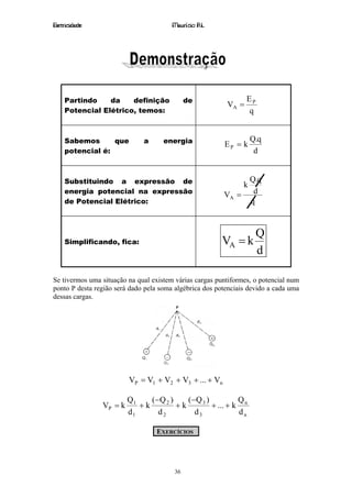 Eletricidade                            Maurício R.L.




    Partindo    da    definição              de                  EP
                                                          VA =
    Potencial Elétrico, temos:                                   q


    Sabemos      que          a      energia                        Q.q
                                                         EP = k
    potencial é:                                                     d


    Substituindo a expressão de                                     Q.q
                                                                k
    energia potencial na expressão                       VA =        d
    de Potencial Elétrico:                                          q



                                                                      Q
    Simplificando, fica:                                VA = k
                                                                      d

Se tivermos uma situação na qual existem várias cargas puntiformes, o potencial num
ponto P desta região será dado pela soma algébrica dos potenciais devido a cada uma
dessas cargas.




                         VP = V1 + V2 + V3 + ... + Vn

                         Q1    ( −Q 2 )    ( −Q 3 )          Q
                VP = k      +k          +k          + ... + k n
                         d1       d2          d3             dn

                                  EXERCÍCIOS




                                        36
 
